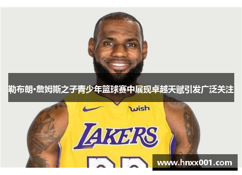 勒布朗·詹姆斯之子青少年篮球赛中展现卓越天赋引发广泛关注