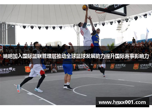 姚明加入国际篮联管理层推动全球篮球发展助力提升国际赛事影响力