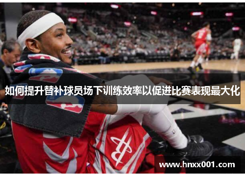 如何提升替补球员场下训练效率以促进比赛表现最大化